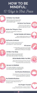 Infographic that is titled How to Be Mindful: 12 Ways to Find Peace and lists 12 ways with a small icon and short sentence to further illustrate each point. The 12 ways are: Notice Your Breath, Sense Your Senses, Do One Thing at a Time, Get Outside with Nature, Practice Gratitude, Journal, Move Your Body, Be Mindful While You Wait, Learn to Meditate, Practice Mindfulness, Establish Routines, and Forgive Yourself