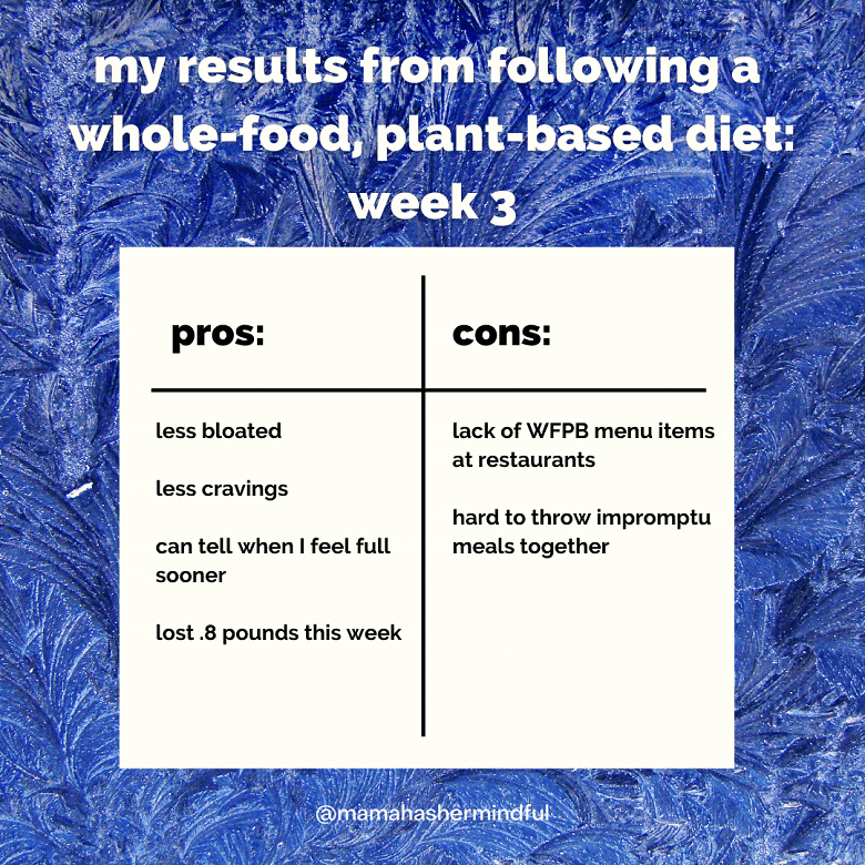 A table showing my results from following a whole-food, plant-based diet: week 3. Pros: less bloated, less cravings, can tell when I feel full sooner, lost .8 pounds this week and cons: lack of WFPB menu items at restaurants, hard to throw impromptu meals together